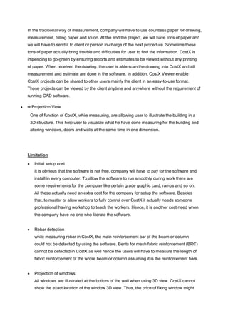 In the traditional way of measurement, company will have to use countless paper for drawing,
measurement, billing paper and so on. At the end the project, we will have tons of paper and
we will have to send it to client or person in-charge of the next procedure. Sometime these
tons of paper actually bring trouble and difficulties for user to find the information. CostX is
impending to go-green by ensuring reports and estimates to be viewed without any printing
of paper. When received the drawing, the user is able scan the drawing into CostX and all
measurement and estimate are done in the software. In addition, CostX Viewer enable
CostX projects can be shared to other users mainly the client in an easy-to-use format.
These projects can be viewed by the client anytime and anywhere without the requirement of
running CAD software.
 Projection View
One of function of CostX, while measuring, are allowing user to illustrate the building in a
3D structure. This help user to visualize what he have done measuring for the building and
altering windows, doors and walls at the same time in one dimension.
Limitation
 Initial setup cost
It is obvious that the software is not free, company will have to pay for the software and
install in every computer. To allow the software to run smoothly during work there are
some requirements for the computer like certain grade graphic card, ramps and so on.
All these actually need an extra cost for the company for setup the software. Besides
that, to master or allow workers to fully control over CostX it actually needs someone
professional having workshop to teach the workers. Hence, it is another cost need when
the company have no one who literate the software.
 Rebar detection
while measuring rebar in CostX, the main reinforcement bar of the beam or column
could not be detected by using the software. Bents for mesh fabric reinforcement (BRC)
cannot be detected in CostX as well hence the users will have to measure the length of
fabric reinforcement of the whole beam or column assuming it is the reinforcement bars.
 Projection of windows
All windows are illustrated at the bottom of the wall when using 3D view. CostX cannot
show the exact location of the window 3D view. Thus, the price of fixing window might
 