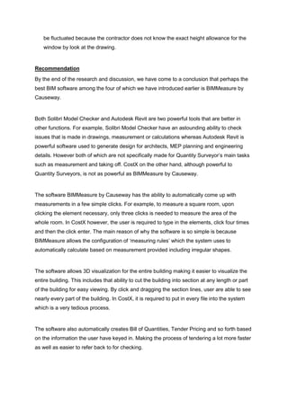 be fluctuated because the contractor does not know the exact height allowance for the
window by look at the drawing.
Recommendation
By the end of the research and discussion, we have come to a conclusion that perhaps the
best BIM software among the four of which we have introduced earlier is BIMMeasure by
Causeway.
Both Solibri Model Checker and Autodesk Revit are two powerful tools that are better in
other functions. For example, Solibri Model Checker have an astounding ability to check
issues that is made in drawings, measurement or calculations whereas Autodesk Revit is
powerful software used to generate design for architects, MEP planning and engineering
details. However both of which are not specifically made for Quantity Surveyor‟s main tasks
such as measurement and taking off. CostX on the other hand, although powerful to
Quantity Surveyors, is not as powerful as BIMMeasure by Causeway.
The software BIMMeasure by Causeway has the ability to automatically come up with
measurements in a few simple clicks. For example, to measure a square room, upon
clicking the element necessary, only three clicks is needed to measure the area of the
whole room. In CostX however, the user is required to type in the elements, click four times
and then the click enter. The main reason of why the software is so simple is because
BIMMeasure allows the configuration of „measuring rules‟ which the system uses to
automatically calculate based on measurement provided including irregular shapes.
The software allows 3D visualization for the entire building making it easier to visualize the
entire building. This includes that ability to cut the building into section at any length or part
of the building for easy viewing. By click and dragging the section lines, user are able to see
nearly every part of the building. In CostX, it is required to put in every file into the system
which is a very tedious process.
The software also automatically creates Bill of Quantities, Tender Pricing and so forth based
on the information the user have keyed in. Making the process of tendering a lot more faster
as well as easier to refer back to for checking.
 