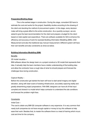 Preparation/Briefing Stage
This is the earliest stage in construction. During this stage, consultant QS have to
estimate the cost and works for the project, feasibility studies according to the drawing of
the client and deciding the method of procurement system. In this stage, every decision
make will bring a great affect to the entire construction. As a quantity surveyor, we are
asked to give the best recommendation for the client and prepare a budget for the client
based on total capital cost expenditure. There are software available for QS to enhance the
efficiency and accuracy of work for example Building Information Modelling (BIM), CAD
Measurement and also the traditional way manual measurement. Different system will have
their own benefits and also constraints as show as below.
Building Information Modelling (BIM)
Benefits
3D model visualize –
BIM software allows the design team on a project construct a 3D model that represents their
idea. It actually help the team members have a better understanding of the building idea
and allow the contractor have a rough idea of what he should prepare and forecast the
challenges face during construction.
Capture Reality –
Before the construction get started the team will have to start aerial imagery and digital
elevation, along with laser scans of existing infrastructure, accurately capturing reality and
greatly streamlining project preparations. With BIM, designers can have all of that input
compiled and shared in a model which helps contractor to understand the site conditions
and forecast the problem might face.
Constraints
Initial Cost –
The cost to obtain any BIM QS computer software is very expensive. It is very common that
newly built companies do not have enough capital or money to buy this software to help
ease their work. Besides that, to master the software there is a need of training which incurs
cost and time for the company.
 