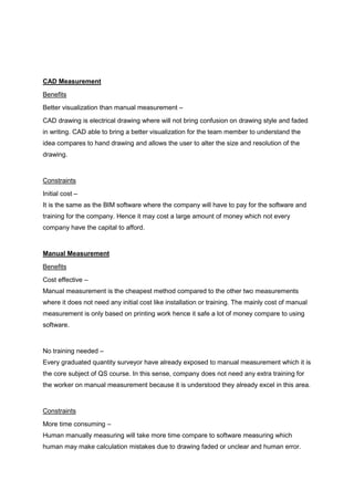 CAD Measurement
Benefits
Better visualization than manual measurement –
CAD drawing is electrical drawing where will not bring confusion on drawing style and faded
in writing. CAD able to bring a better visualization for the team member to understand the
idea compares to hand drawing and allows the user to alter the size and resolution of the
drawing.
Constraints
Initial cost –
It is the same as the BIM software where the company will have to pay for the software and
training for the company. Hence it may cost a large amount of money which not every
company have the capital to afford.
Manual Measurement
Benefits
Cost effective –
Manual measurement is the cheapest method compared to the other two measurements
where it does not need any initial cost like installation or training. The mainly cost of manual
measurement is only based on printing work hence it safe a lot of money compare to using
software.
No training needed –
Every graduated quantity surveyor have already exposed to manual measurement which it is
the core subject of QS course. In this sense, company does not need any extra training for
the worker on manual measurement because it is understood they already excel in this area.
Constraints
More time consuming –
Human manually measuring will take more time compare to software measuring which
human may make calculation mistakes due to drawing faded or unclear and human error.
 