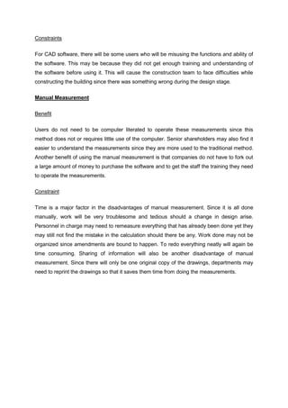 Constraints
For CAD software, there will be some users who will be misusing the functions and ability of
the software. This may be because they did not get enough training and understanding of
the software before using it. This will cause the construction team to face difficulties while
constructing the building since there was something wrong during the design stage.
Manual Measurement
Benefit
Users do not need to be computer literated to operate these measurements since this
method does not or requires little use of the computer. Senior shareholders may also find it
easier to understand the measurements since they are more used to the traditional method.
Another benefit of using the manual measurement is that companies do not have to fork out
a large amount of money to purchase the software and to get the staff the training they need
to operate the measurements.
Constraint
Time is a major factor in the disadvantages of manual measurement. Since it is all done
manually, work will be very troublesome and tedious should a change in design arise.
Personnel in charge may need to remeasure everything that has already been done yet they
may still not find the mistake in the calculation should there be any. Work done may not be
organized since amendments are bound to happen. To redo everything neatly will again be
time consuming. Sharing of information will also be another disadvantage of manual
measurement. Since there will only be one original copy of the drawings, departments may
need to reprint the drawings so that it saves them time from doing the measurements.
 