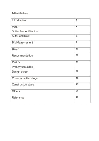 Table of Contents
Introduction 1
Part A-
Solibri Model Checker
2
AutoDesk Revit 5
BIMMeasurement 8
CostX 10
Recommendation 13
Part B-
Preparation stage
14
Design stage 16
Preconstruction stage 18
Construction stage 21
Others 24
Reference 27
 