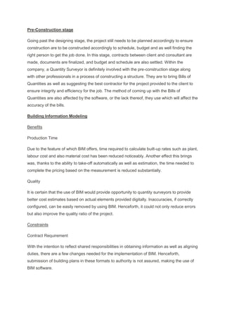 Pre-Construction stage
Going past the designing stage, the project still needs to be planned accordingly to ensure
construction are to be constructed accordingly to schedule, budget and as well finding the
right person to get the job done. In this stage, contracts between client and consultant are
made, documents are finalized, and budget and schedule are also settled. Within the
company, a Quantity Surveyor is definitely involved with the pre-construction stage along
with other professionals in a process of constructing a structure. They are to bring Bills of
Quantities as well as suggesting the best contractor for the project provided to the client to
ensure integrity and efficiency for the job. The method of coming up with the Bills of
Quantities are also affected by the software, or the lack thereof, they use which will affect the
accuracy of the bills.
Building Information Modeling
Benefits
Production Time
Due to the feature of which BIM offers, time required to calculate built-up rates such as plant,
labour cost and also material cost has been reduced noticeably. Another effect this brings
was, thanks to the ability to take-off automatically as well as estimation, the time needed to
complete the pricing based on the measurement is reduced substantially.
Quality
It is certain that the use of BIM would provide opportunity to quantity surveyors to provide
better cost estimates based on actual elements provided digitally. Inaccuracies, if correctly
configured, can be easily removed by using BIM. Henceforth, it could not only reduce errors
but also improve the quality ratio of the project.
Constraints
Contract Requirement
With the intention to reflect shared responsibilities in obtaining information as well as aligning
duties, there are a few changes needed for the implementation of BIM. Henceforth,
submission of building plans in these formats to authority is not assured, making the use of
BIM software.
 