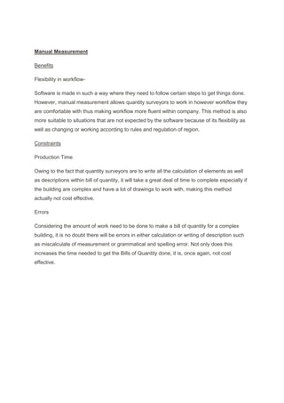 Manual Measurement
Benefits
Flexibility in workflow-
Software is made in such a way where they need to follow certain steps to get things done.
However, manual measurement allows quantity surveyors to work in however workflow they
are comfortable with thus making workflow more fluent within company. This method is also
more suitable to situations that are not expected by the software because of its flexibility as
well as changing or working according to rules and regulation of region.
Constraints
Production Time
Owing to the fact that quantity surveyors are to write all the calculation of elements as well
as descriptions within bill of quantity, it will take a great deal of time to complete especially if
the building are complex and have a lot of drawings to work with, making this method
actually not cost effective.
Errors
Considering the amount of work need to be done to make a bill of quantity for a complex
building, it is no doubt there will be errors in either calculation or writing of description such
as miscalculate of measurement or grammatical and spelling error. Not only does this
increases the time needed to get the Bills of Quantity done, it is, once again, not cost
effective.
 