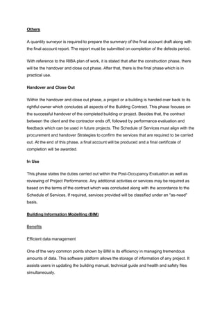 Others
A quantity surveyor is required to prepare the summary of the final account draft along with
the final account report. The report must be submitted on completion of the defects period.
With reference to the RIBA plan of work, it is stated that after the construction phase, there
will be the handover and close out phase. After that, there is the final phase which is in
practical use.
Handover and Close Out
Within the handover and close out phase, a project or a building is handed over back to its
rightful owner which concludes all aspects of the Building Contract. This phase focuses on
the successful handover of the completed building or project. Besides that, the contract
between the client and the contractor ends off, followed by performance evaluation and
feedback which can be used in future projects. The Schedule of Services must align with the
procurement and handover Strategies to confirm the services that are required to be carried
out. At the end of this phase, a final account will be produced and a final certificate of
completion will be awarded.
In Use
This phase states the duties carried out within the Post-Occupancy Evaluation as well as
reviewing of Project Performance. Any additional activities or services may be required as
based on the terms of the contract which was concluded along with the accordance to the
Schedule of Services. If required, services provided will be classified under an "as-need"
basis.
Building Information Modelling (BIM)
Benefits
Efficient data management
One of the very common points shown by BIM is its efficiency in managing tremendous
amounts of data. This software platform allows the storage of information of any project. It
assists users in updating the building manual, technical guide and health and safety files
simultaneously.
 