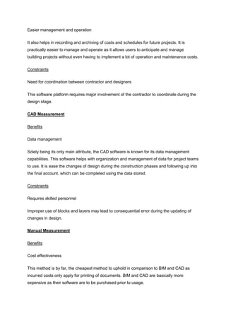 Easier management and operation
It also helps in recording and archiving of costs and schedules for future projects. It is
practically easier to manage and operate as it allows users to anticipate and manage
building projects without even having to implement a lot of operation and maintenance costs.
Constraints
Need for coordination between contractor and designers
This software platform requires major involvement of the contractor to coordinate during the
design stage.
CAD Measurement
Benefits
Data management
Solely being its only main attribute, the CAD software is known for its data management
capabilities. This software helps with organization and management of data for project teams
to use. It is ease the changes of design during the construction phases and following up into
the final account, which can be completed using the data stored.
Constraints
Requires skilled personnel
Improper use of blocks and layers may lead to consequential error during the updating of
changes in design.
Manual Measurement
Benefits
Cost effectiveness
This method is by far, the cheapest method to uphold in comparison to BIM and CAD as
incurred costs only apply for printing of documents. BIM and CAD are basically more
expensive as their software are to be purchased prior to usage.
 