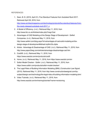 REFERENCES
1. Sean, B. D. (2016, April 21). Five Standout Features from Autodesk Revit 2017.
Retrieved April 28, 2016, from
http://www.architectmagazine.com/technology/products/five-standout-features-from-
the-newly-released-autodesk-revit-2017_o
2. A Model of Efficiency. (n.d.). Retrieved May 11, 2016, from
http://www.btc.co.uk/Articles/index.php?mag=Cad
3. Advantages of CAD Modeling at the Design Stage of Development - Seifert
Companies. (n.d.). Retrieved May 11, 2016, from
http://www.seifert.com/blog.aspx?id=advantages-of-cad-solid-modeling-at-the-
design-stage-of-development#sthash.kp9im33u.dpbs
4. Article : Advantage & Disadvantage of CAD. (n.d.). Retrieved May 11, 2016, from
http://www.paper2dwg.com/articles/advantage-disadvantage-cad.htm
5. CostX®. (n.d.). Retrieved May 11, 2016, from
https://www.exactal.com/en/products/costX
6. Home. (n.d.). Retrieved May 11, 2016, from https://www.exactal.com/en
7. Solibri Model Checker - Solibri. (n.d.). Retrieved May 11, 2016, from
https://www.solibri.com/products/solibri-model-checker/
8. The Legal Risks of Building Information Modeling (BIM) | Construction Law Signal.
(2010). Retrieved May 11, 2016, from http://www.constructionlawsignal.com/by-
subject/design-and-technology/the-legal-risks-of-building-information-modeling-bim/
9. Video Tutorials. (n.d.). Retrieved May 11, 2016, from
http://www.exactal.com/en/training/tutorials?name=revisioning
 