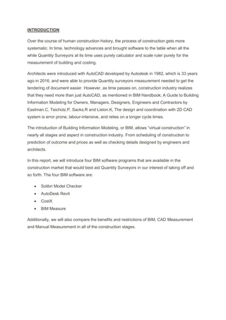 INTRODUCTION
Over the course of human construction history, the process of construction gets more
systematic. In time, technology advances and brought software to the table when all the
while Quantity Surveyors at its time uses purely calculator and scale ruler purely for the
measurement of building and costing.
Architects were introduced with AutoCAD developed by Autodesk in 1982, which is 33 years
ago in 2016, and were able to provide Quantity surveyors measurement needed to get the
tendering of document easier. However, as time passes on, construction industry realizes
that they need more than just AutoCAD, as mentioned in BIM Handbook; A Guide to Building
Information Modeling for Owners, Managers, Designers, Engineers and Contractors by
Eastman.C, Teicholz.P, Sacks.R and Liston.K, The design and coordination with 2D CAD
system is error prone, labour-intensive, and relies on a longer cycle times.
The introduction of Building Information Modeling, or BIM, allows “virtual construction” in
nearly all stages and aspect in construction industry. From scheduling of construction to
prediction of outcome and prices as well as checking details designed by engineers and
architects.
In this report, we will introduce four BIM software programs that are available in the
construction market that would best aid Quantity Surveyors in our interest of taking off and
so forth. The four BIM software are:
 Solibri Model Checker
 AutoDesk Revit
 CostX
 BIM Measure
Additionally, we will also compare the benefits and restrictions of BIM, CAD Measurement
and Manual Measurement in all of the construction stages.
 