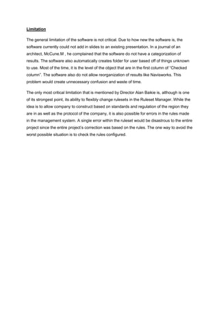 Limitation
The general limitation of the software is not critical. Due to how new the software is, the
software currently could not add in slides to an existing presentation. In a journal of an
architect, McCune.M , he complained that the software do not have a categorization of
results. The software also automatically creates folder for user based off of things unknown
to use. Most of the time, it is the level of the object that are in the first column of “Checked
column”. The software also do not allow reorganization of results like Navisworks. This
problem would create unnecessary confusion and waste of time.
The only most critical limitation that is mentioned by Director Alan Baikie is, although is one
of its strongest point, its ability to flexibly change rulesets in the Ruleset Manager. While the
idea is to allow company to construct based on standards and regulation of the region they
are in as well as the protocol of the company, it is also possible for errors in the rules made
in the management system. A single error within the ruleset would be disastrous to the entire
project since the entire project‟s correction was based on the rules. The one way to avoid the
worst possible situation is to check the rules configured.
 
