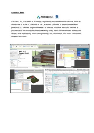 AutoDesk Revit
Autodesk, Inc., is a leader in 3D design, engineering and entertainment software. Since its
introduction of AutoCAD software in 1982, Autodesk continues to develop the broadest
portfolio of 3D software for global markets. Its product, AutoDesk Revit BIM software is
peculiarly built for Building Information Modeling (BIM), which provide tools for architectural
design, MEP engineering, structural engineering, and construction, and allows coordination
between disciplines.
 