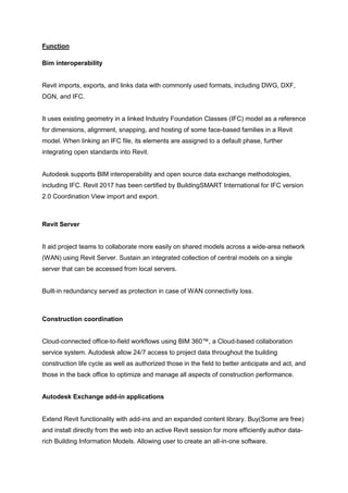 Function
Bim interoperability
Revit imports, exports, and links data with commonly used formats, including DWG, DXF,
DGN, and IFC.
It uses existing geometry in a linked Industry Foundation Classes (IFC) model as a reference
for dimensions, alignment, snapping, and hosting of some face-based families in a Revit
model. When linking an IFC file, its elements are assigned to a default phase, further
integrating open standards into Revit.
Autodesk supports BIM interoperability and open source data exchange methodologies,
including IFC. Revit 2017 has been certified by BuildingSMART International for IFC version
2.0 Coordination View import and export.
Revit Server
It aid project teams to collaborate more easily on shared models across a wide-area network
(WAN) using Revit Server. Sustain an integrated collection of central models on a single
server that can be accessed from local servers.
Built-in redundancy served as protection in case of WAN connectivity loss.
Construction coordination
Cloud-connected office-to-field workflows using BIM 360™, a Cloud-based collaboration
service system. Autodesk allow 24/7 access to project data throughout the building
construction life cycle as well as authorized those in the field to better anticipate and act, and
those in the back office to optimize and manage all aspects of construction performance.
Autodesk Exchange add-in applications
Extend Revit functionality with add-ins and an expanded content library. Buy(Some are free)
and install directly from the web into an active Revit session for more efficiently author data-
rich Building Information Models. Allowing user to create an all-in-one software.
 