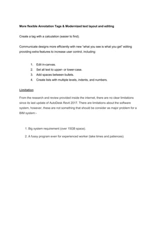 More flexible Annotation Tags & Modernized text layout and editing
Create a tag with a calculation (easier to find).
Communicate designs more efficiently with new “what you see is what you get” editing
providing extra features to increase user control, including:
1. Edit in-canvas.
2. Set all text to upper- or lower-case.
3. Add spaces between bullets.
4. Create lists with multiple levels, indents, and numbers.
Limitation
From the research and review provided inside the internet, there are no clear limitations
since its last update of AutoDesk Revit 2017. There are limitations about the software
system, however, these are not something that should be consider as major problem for a
BIM system:-
1. Big system requirement (over 15GB space).
2. A fussy program even for experienced worker (take times and patiences).
 
