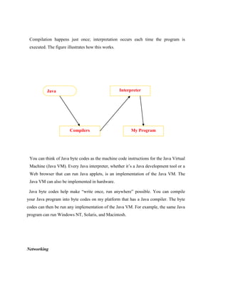 Compilation happens just once; interpretation occurs each time the program is
executed. The figure illustrates how this works.
You can think of Java byte codes as the machine code instructions for the Java Virtual
Machine (Java VM). Every Java interpreter, whether it’s a Java development tool or a
Web browser that can run Java applets, is an implementation of the Java VM. The
Java VM can also be implemented in hardware.
Java byte codes help make “write once, run anywhere” possible. You can compile
your Java program into byte codes on my platform that has a Java compiler. The byte
codes can then be run any implementation of the Java VM. For example, the same Java
program can run Windows NT, Solaris, and Macintosh.
Networking
Java
Program
Compilers
Interpreter
My Program
 