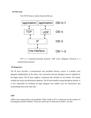 TCP/IP stack
The TCP/IP stack is shorter than the OSI one:
TCP is a connection-oriented protocol; UDP (User Datagram Protocol) is a
connectionless protocol.
IP datagram’s
The IP layer provides a connectionless and unreliable delivery system. It considers each
datagram independently of the others. Any association between datagram must be supplied by
the higher layers. The IP layer supplies a checksum that includes its own header. The header
includes the source and destination addresses. The IP layer handles routing through an Internet. It
is also responsible for breaking up large datagram into smaller ones for transmission and
reassembling them at the other end.
UDP
UDP is also connectionless and unreliable. What it adds to IP is a checksum for the contents of
the datagram and port numbers. These are used to give a client/server model - see later.
 