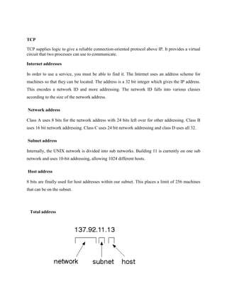 TCP
TCP supplies logic to give a reliable connection-oriented protocol above IP. It provides a virtual
circuit that two processes can use to communicate.
Internet addresses
In order to use a service, you must be able to find it. The Internet uses an address scheme for
machines so that they can be located. The address is a 32 bit integer which gives the IP address.
This encodes a network ID and more addressing. The network ID falls into various classes
according to the size of the network address.
Network address
Class A uses 8 bits for the network address with 24 bits left over for other addressing. Class B
uses 16 bit network addressing. Class C uses 24 bit network addressing and class D uses all 32.
Subnet address
Internally, the UNIX network is divided into sub networks. Building 11 is currently on one sub
network and uses 10-bit addressing, allowing 1024 different hosts.
Host address
8 bits are finally used for host addresses within our subnet. This places a limit of 256 machines
that can be on the subnet.
Total address
 