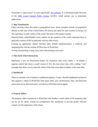 JFreeChart is "open source" or, more specifically, free software. It is distributed under the terms
of the GNU Lesser General Public Licence (LGPL), which permits use in proprietary
applications.
1. Map Visualizations
Charts showing values that relate to geographical areas. Some examples include: (a) population
density in each state of the United States, (b) income per capita for each country in Europe, (c)
life expectancy in each country of the world. The tasks in this project include:
Sourcing freely redistributable vector outlines for the countries of the world, states/provinces in
particular countries (USA in particular, but also other areas);
Creating an appropriate dataset interface (plus default implementation), a rendered, and
integrating this with the existing XYPlot class in JFreeChart;
Testing, documenting, testing some more, documenting some more.
2. Time Series Chart Interactivity
Implement a new (to JFreeChart) feature for interactive time series charts --- to display a
separate control that shows a small version of ALL the time series data, with a sliding "view"
rectangle that allows you to select the subset of the time series data to display in the main chart.
3. Dashboards
There is currently a lot of interest in dashboard displays. Create a flexible dashboard mechanism
that supports a subset of JFreeChart chart types (dials, pies, thermometers, bars, and lines/time
series) that can be delivered easily via both Java Web Start and an applet.
4. Property Editors
The property editor mechanism in JFreeChart only handles a small subset of the properties that
can be set for charts. Extend (or reimplement) this mechanism to provide greater end-user
control over the appearance of the charts.
 
