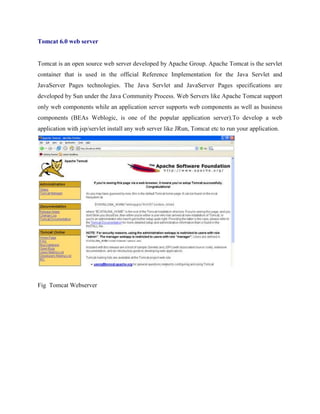 Tomcat 6.0 web server
Tomcat is an open source web server developed by Apache Group. Apache Tomcat is the servlet
container that is used in the official Reference Implementation for the Java Servlet and
JavaServer Pages technologies. The Java Servlet and JavaServer Pages specifications are
developed by Sun under the Java Community Process. Web Servers like Apache Tomcat support
only web components while an application server supports web components as well as business
components (BEAs Weblogic, is one of the popular application server).To develop a web
application with jsp/servlet install any web server like JRun, Tomcat etc to run your application.
Fig Tomcat Webserver
 