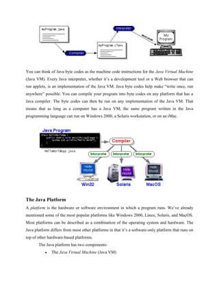You can think of Java byte codes as the machine code instructions for the Java Virtual Machine
(Java VM). Every Java interpreter, whether it’s a development tool or a Web browser that can
run applets, is an implementation of the Java VM. Java byte codes help make “write once, run
anywhere” possible. You can compile your program into byte codes on any platform that has a
Java compiler. The byte codes can then be run on any implementation of the Java VM. That
means that as long as a computer has a Java VM, the same program written in the Java
programming language can run on Windows 2000, a Solaris workstation, or on an iMac.
The Java Platform
A platform is the hardware or software environment in which a program runs. We’ve already
mentioned some of the most popular platforms like Windows 2000, Linux, Solaris, and MacOS.
Most platforms can be described as a combination of the operating system and hardware. The
Java platform differs from most other platforms in that it’s a software-only platform that runs on
top of other hardware-based platforms.
The Java platform has two components:
 The Java Virtual Machine (Java VM)
 