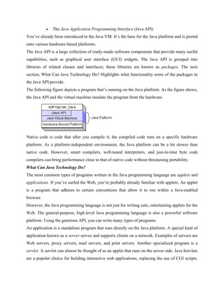  The Java Application Programming Interface (Java API)
You’ve already been introduced to the Java VM. It’s the base for the Java platform and is ported
onto various hardware-based platforms.
The Java API is a large collection of ready-made software components that provide many useful
capabilities, such as graphical user interface (GUI) widgets. The Java API is grouped into
libraries of related classes and interfaces; these libraries are known as packages. The next
section, What Can Java Technology Do? Highlights what functionality some of the packages in
the Java API provide.
The following figure depicts a program that’s running on the Java platform. As the figure shows,
the Java API and the virtual machine insulate the program from the hardware.
Native code is code that after you compile it, the compiled code runs on a specific hardware
platform. As a platform-independent environment, the Java platform can be a bit slower than
native code. However, smart compilers, well-tuned interpreters, and just-in-time byte code
compilers can bring performance close to that of native code without threatening portability.
What Can Java Technology Do?
The most common types of programs written in the Java programming language are applets and
applications. If you’ve surfed the Web, you’re probably already familiar with applets. An applet
is a program that adheres to certain conventions that allow it to run within a Java-enabled
browser.
However, the Java programming language is not just for writing cute, entertaining applets for the
Web. The general-purpose, high-level Java programming language is also a powerful software
platform. Using the generous API, you can write many types of programs.
An application is a standalone program that runs directly on the Java platform. A special kind of
application known as a server serves and supports clients on a network. Examples of servers are
Web servers, proxy servers, mail servers, and print servers. Another specialized program is a
servlet. A servlet can almost be thought of as an applet that runs on the server side. Java Servlets
are a popular choice for building interactive web applications, replacing the use of CGI scripts.
 