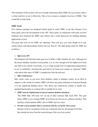 The remainder of this section will cover enough information about JDBC for you to know what it
is about and how to use it effectively. This is by no means a complete overview of JDBC. That
would fill an entire book.
JDBC Goals
Few software packages are designed without goals in mind. JDBC is one that, because of its
many goals, drove the development of the API. These goals, in conjunction with early reviewer
feedback, have finalized the JDBC class library into a solid framework for building database
applications in Java.
The goals that were set for JDBC are important. They will give you some insight as to why
certain classes and functionalities behave the way they do. The eight design goals for JDBC are
as follows:
1. SQL Level API
The designers felt that their main goal was to define a SQL interface for Java. Although not
the lowest database interface level possible, it is at a low enough level for higher-level tools
and APIs to be created. Conversely, it is at a high enough level for application programmers
to use it confidently. Attaining this goal allows for future tool vendors to “generate” JDBC
code and to hide many of JDBC’s complexities from the end user.
2. SQL Conformance
SQL syntax varies as you move from database vendor to database vendor. In an effort to
support a wide variety of vendors, JDBC will allow any query statement to be passed through
it to the underlying database driver. This allows the connectivity module to handle non-
standard functionality in a manner that is suitable for its users.
3. JDBC must be implemental on top of common database interfaces
The JDBC SQL API must “sit” on top of other common SQL level APIs. This goal
allows JDBC to use existing ODBC level drivers by the use of a software interface. This
interface would translate JDBC calls to ODBC and vice versa.
4. Provide a Java interface that is consistent with the rest of the Java system
Because of Java’s acceptance in the user community thus far, the designers feel that
they should not stray from the current design of the core Java system.
 