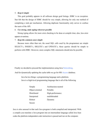 5. Keep it simple
This goal probably appears in all software design goal listings. JDBC is no exception.
Sun felt that the design of JDBC should be very simple, allowing for only one method of
completing a task per mechanism. Allowing duplicate functionality only serves to confuse
the users of the API.
6. Use strong, static typing wherever possible
Strong typing allows for more error checking to be done at compile time; also, less error
appear at runtime.
7. Keep the common cases simple
Because more often than not, the usual SQL calls used by the programmer are simple
SELECT’s, INSERT’s, DELETE’s and UPDATE’s, these queries should be simple to
perform with JDBC. However, more complex SQL statements should also be possible.
Finally we decided to proceed the implementation using Java Networking.
And for dynamically updating the cache table we go for MS Access database.
Java ha two things: a programming language and a platform.
Java is a high-level programming language that is all of the following
Simple Architecture-neutral
Object-oriented Portable
Distributed High-performance
Interpreted multithreaded
Robust Dynamic
Secure
Java is also unusual in that each Java program is both compiled and interpreted. With
a compile you translate a Java program into an intermediate language called Java byte
codes the platform-independent code instruction is passed and run on the computer.
 