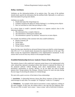 Software Requirement Analysis using UML


Define Attributes
Attributes are the information-holders of an analysis class. The name of the attribute
should clearly specify the information that the attribute holds. Optionally we could use a
short description for giving more details.

Attributes are usually:
    1. Simple data types like string/integer etc
    2. Uniquely owned by the object (to which it belongs) i.e. no sharing across objects
    3. Have no real behavior other than providing its value.

It is always better to model a potential attribute as a separate analysis class in the
following conditions:
    1. The information has a complex behavior.
    2. The information is shared across objects OR
    3. The information is passed “by reference” between two or more objects.

For example, the attributes of the customer-info class could be defined as:
    Integer Customer_ID
    String Name
    String Address
    String Contact_Number

Incase the data types identified are advanced features/types provided by certain languages
(like STL in C++) we should clearly document the expected behavior of the type. This
helps to keep the requirements independent of the implementation mechanism. It also
ensures that we do not force any choices on the designer/developer.


Establish Relationship between Analysis Classes (Class Diagrams)
The analysis classes in this model don‟t represent actual classes to be implemented in the
code; instead they represent conceptual entities that interact to represent the behavior of
the proposed software without thinking much about implementation issues like
persistence, performance or security. Besides, we do not apply any kind of design
patterns here. Design patterns like Strategy, Abstract Factory etc come into play during
the next stage of converting the analysis to a formal design.

We start with a quick overview of the kinds of class relationships:

1. Association: A relationship between classes that allows instances of those classes to
send messages to each other. For example: An "Employee” works in a “Company".

1a. Multiplicity: An example of this kind of association is many employees working at
the same company. In this case, the relation shows a star sign near the employee class.
We can use UML to model „one to many‟, „many to many‟ and so forth kind of relations.


                                          - 16 -
 