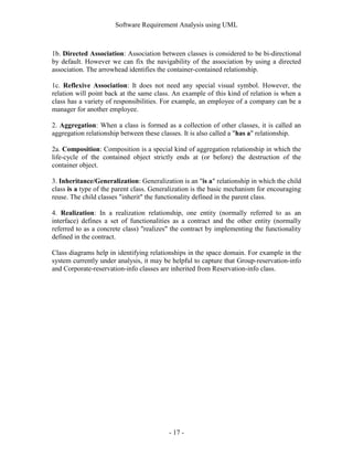 Software Requirement Analysis using UML



1b. Directed Association: Association between classes is considered to be bi-directional
by default. However we can fix the navigability of the association by using a directed
association. The arrowhead identifies the container-contained relationship.

1c. Reflexive Association: It does not need any special visual symbol. However, the
relation will point back at the same class. An example of this kind of relation is when a
class has a variety of responsibilities. For example, an employee of a company can be a
manager for another employee.

2. Aggregation: When a class is formed as a collection of other classes, it is called an
aggregation relationship between these classes. It is also called a "has a" relationship.

2a. Composition: Composition is a special kind of aggregation relationship in which the
life-cycle of the contained object strictly ends at (or before) the destruction of the
container object.

3. Inheritance/Generalization: Generalization is an "is a" relationship in which the child
class is a type of the parent class. Generalization is the basic mechanism for encouraging
reuse. The child classes "inherit" the functionality defined in the parent class.

4. Realization: In a realization relationship, one entity (normally referred to as an
interface) defines a set of functionalities as a contract and the other entity (normally
referred to as a concrete class) "realizes" the contract by implementing the functionality
defined in the contract.

Class diagrams help in identifying relationships in the space domain. For example in the
system currently under analysis, it may be helpful to capture that Group-reservation-info
and Corporate-reservation-info classes are inherited from Reservation-info class.




                                          - 17 -
 