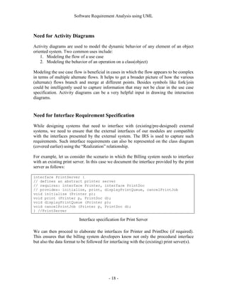 Software Requirement Analysis using UML



Need for Activity Diagrams
Activity diagrams are used to model the dynamic behavior of any element of an object
oriented system. Two common uses include:
    1. Modeling the flow of a use case
    2. Modeling the behavior of an operation on a class(object)

Modeling the use case flow is beneficial in cases in which the flow appears to be complex
in terms of multiple alternate flows. It helps to get a broader picture of how the various
(alternate) flows branch and merge at different points. Besides symbols like fork/join
could be intelligently used to capture information that may not be clear in the use case
specification. Activity diagrams can be a very helpful input in drawing the interaction
diagrams.



Need for Interface Requirement Specification
While designing systems that need to interface with (existing/pre-designed) external
systems, we need to ensure that the external interfaces of our modules are compatible
with the interfaces presented by the external system. The IRS is used to capture such
requirements. Such interface requirements can also be represented on the class diagram
(covered earlier) using the “Realization” relationship.

For example, let us consider the scenario in which the Billing system needs to interface
with an existing print server. In this case we document the interface provided by the print
server as follows:

interface PrintServer {
// defines an abstract printer server
// requires: interface Printer, interface PrintDoc
// provides: initialize, print, displayPrintQueue, cancelPrintJob
void initialize (Printer p);
void print (Printer p, PrintDoc d);
void displayPrintQueue (Printer p);
void cancelPrintJob (Printer p, PrintDoc d);
} //PrintServer

                          Interface specification for Print Server

We can then proceed to elaborate the interfaces for Printer and PrintDoc (if required).
This ensures that the billing system developers know not only the procedural interface
but also the data format to be followed for interfacing with the (existing) print server(s).




                                           - 18 -
 