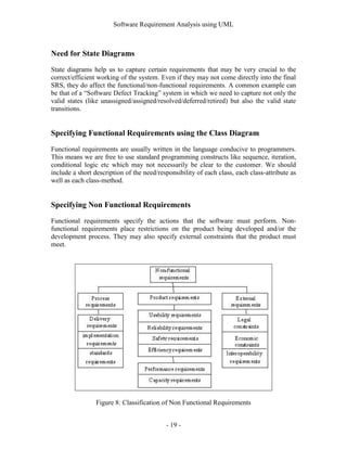 Software Requirement Analysis using UML



Need for State Diagrams
State diagrams help us to capture certain requirements that may be very crucial to the
correct/efficient working of the system. Even if they may not come directly into the final
SRS, they do affect the functional/non-functional requirements. A common example can
be that of a “Software Defect Tracking” system in which we need to capture not only the
valid states (like unassigned/assigned/resolved/deferred/retired) but also the valid state
transitions.


Specifying Functional Requirements using the Class Diagram
Functional requirements are usually written in the language conducive to programmers.
This means we are free to use standard programming constructs like sequence, iteration,
conditional logic etc which may not necessarily be clear to the customer. We should
include a short description of the need/responsibility of each class, each class-attribute as
well as each class-method.


Specifying Non Functional Requirements
Functional requirements specify the actions that the software must perform. Non-
functional requirements place restrictions on the product being developed and/or the
development process. They may also specify external constraints that the product must
meet.




                 Figure 8: Classification of Non Functional Requirements


                                           - 19 -
 