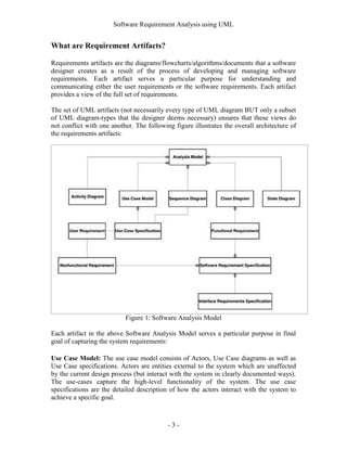 Software Requirement Analysis using UML


What are Requirement Artifacts?

Requirements artifacts are the diagrams/flowcharts/algorithms/documents that a software
designer creates as a result of the process of developing and managing software
requirements. Each artifact serves a particular purpose for understanding and
communicating either the user requirements or the software requirements. Each artifact
provides a view of the full set of requirements.

The set of UML artifacts (not necessarily every type of UML diagram BUT only a subset
of UML diagram-types that the designer deems necessary) ensures that these views do
not conflict with one another. The following figure illustrates the overall architecture of
the requirements artifacts:




                           Figure 1: Software Analysis Model

Each artifact in the above Software Analysis Model serves a particular purpose in final
goal of capturing the system requirements:

Use Case Model: The use case model consists of Actors, Use Case diagrams as well as
Use Case specifications. Actors are entities external to the system which are unaffected
by the current design process (but interact with the system in clearly documented ways).
The use-cases capture the high-level functionality of the system. The use case
specifications are the detailed description of how the actors interact with the system to
achieve a specific goal.



                                           -3-
 