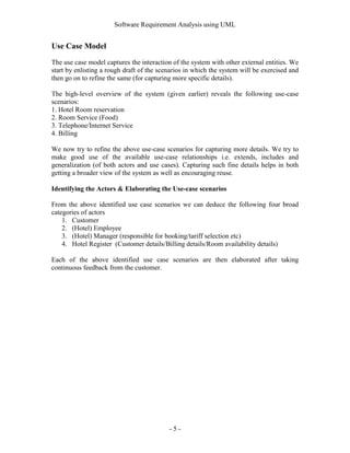 Software Requirement Analysis using UML


Use Case Model
The use case model captures the interaction of the system with other external entities. We
start by enlisting a rough draft of the scenarios in which the system will be exercised and
then go on to refine the same (for capturing more specific details).

The high-level overview of the system (given earlier) reveals the following use-case
scenarios:
1. Hotel Room reservation
2. Room Service (Food)
3. Telephone/Internet Service
4. Billing

We now try to refine the above use-case scenarios for capturing more details. We try to
make good use of the available use-case relationships i.e. extends, includes and
generalization (of both actors and use cases). Capturing such fine details helps in both
getting a broader view of the system as well as encouraging reuse.

Identifying the Actors & Elaborating the Use-case scenarios

From the above identified use case scenarios we can deduce the following four broad
categories of actors
    1. Customer
    2. (Hotel) Employee
    3. (Hotel) Manager (responsible for booking/tariff selection etc)
    4. Hotel Register (Customer details/Billing details/Room availability details)

Each of the above identified use case scenarios are then elaborated after taking
continuous feedback from the customer.




                                           -5-
 