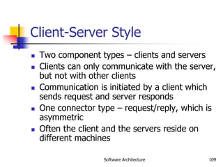Software Architecture 109
Client-Server Style
 Two component types – clients and servers
 Clients can only communicate with the server,
but not with other clients
 Communication is initiated by a client which
sends request and server responds
 One connector type – request/reply, which is
asymmetric
 Often the client and the servers reside on
different machines
 
