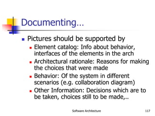 Software Architecture 117
Documenting…
 Pictures should be supported by
 Element catalog: Info about behavior,
interfaces of the elements in the arch
 Architectural rationale: Reasons for making
the choices that were made
 Behavior: Of the system in different
scenarios (e.g. collaboration diagram)
 Other Information: Decisions which are to
be taken, choices still to be made,..
 