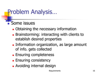 Requirements 16
Problem Analysis…
 Some issues
 Obtaining the necessary information
 Brainstorming: interacting with clients to
establish desired properties
 Information organization, as large amount
of info. gets collected
 Ensuring completeness
 Ensuring consistency
 Avoiding internal design
 