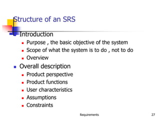 Requirements 27
Structure of an SRS
 Introduction
 Purpose , the basic objective of the system
 Scope of what the system is to do , not to do
 Overview
 Overall description
 Product perspective
 Product functions
 User characteristics
 Assumptions
 Constraints
 