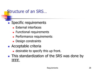 Requirements 28
Structure of an SRS…
 Specific requirements
 External interfaces
 Functional requirements
 Performance requirements
 Design constraints
 Acceptable criteria
 desirable to specify this up front.
 This standardization of the SRS was done by
IEEE.
 
