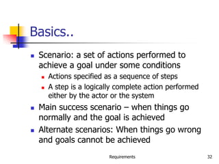 Requirements 32
Basics..
 Scenario: a set of actions performed to
achieve a goal under some conditions
 Actions specified as a sequence of steps
 A step is a logically complete action performed
either by the actor or the system
 Main success scenario – when things go
normally and the goal is achieved
 Alternate scenarios: When things go wrong
and goals cannot be achieved
 