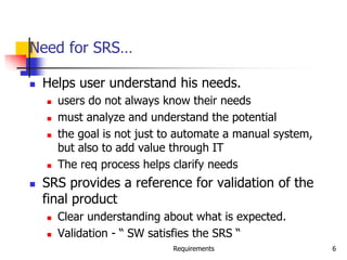 Requirements 6
Need for SRS…
 Helps user understand his needs.
 users do not always know their needs
 must analyze and understand the potential
 the goal is not just to automate a manual system,
but also to add value through IT
 The req process helps clarify needs
 SRS provides a reference for validation of the
final product
 Clear understanding about what is expected.
 Validation - “ SW satisfies the SRS “
 