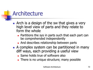 Software Architecture 72
Architecture
 Arch is a design of the sw that gives a very
high level view of parts and they relate to
form the whole
 Partitions the sys in parts such that each part can
be comprehended independently
 And describes relationship between parts
 A complex system can be partitioned in many
diff ways, each providing a useful view
 Same holds true of software also
 There is no unique structure; many possible
 