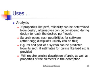 Software Architecture 77
Uses…
 Analysis
 If properties like perf, reliability can be determined
from design, alternatives can be considered during
design to reach the desired perf levels
 Sw arch opens such possibilities for software
(other engg disciplines usually can do this)
 E.g. rel and perf of a system can be predicted
from its arch, if estimates for parms like load etc is
provided
 Will require precise description of arch, as well as
properties of the elements in the description
 