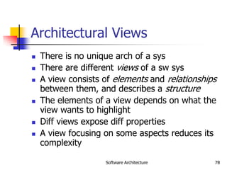 Software Architecture 78
Architectural Views
 There is no unique arch of a sys
 There are different views of a sw sys
 A view consists of elements and relationships
between them, and describes a structure
 The elements of a view depends on what the
view wants to highlight
 Diff views expose diff properties
 A view focusing on some aspects reduces its
complexity
 