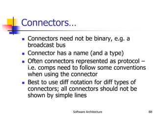 Software Architecture 88
Connectors…
 Connectors need not be binary, e.g. a
broadcast bus
 Connector has a name (and a type)
 Often connectors represented as protocol –
i.e. comps need to follow some conventions
when using the connector
 Best to use diff notation for diff types of
connectors; all connectors should not be
shown by simple lines
 