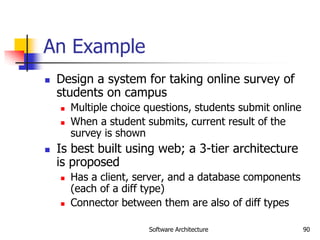 Software Architecture 90
An Example
 Design a system for taking online survey of
students on campus
 Multiple choice questions, students submit online
 When a student submits, current result of the
survey is shown
 Is best built using web; a 3-tier architecture
is proposed
 Has a client, server, and a database components
(each of a diff type)
 Connector between them are also of diff types
 