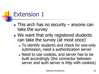 Software Architecture 93
Extension 1
 This arch has no security – anyone can
take the survey
 We want that only registered students
can take the survey (at most once)
 To identify students and check for one-only
submission, need a authentication server
 Need to use cookies, and server has to be
built accordingly (the connector between
server and auth server is http with cookies)
 