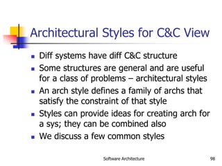 Software Architecture 98
Architectural Styles for C&C View
 Diff systems have diff C&C structure
 Some structures are general and are useful
for a class of problems – architectural styles
 An arch style defines a family of archs that
satisfy the constraint of that style
 Styles can provide ideas for creating arch for
a sys; they can be combined also
 We discuss a few common styles
 