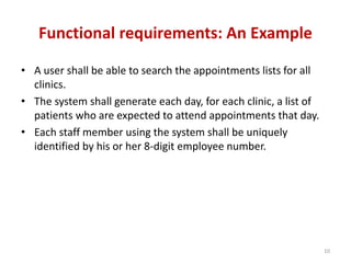 Functional requirements: An Example
• A user shall be able to search the appointments lists for all
clinics.
• The system shall generate each day, for each clinic, a list of
patients who are expected to attend appointments that day.
• Each staff member using the system shall be uniquely
identified by his or her 8-digit employee number.
10
 