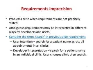 Requirements imprecision
• Problems arise when requirements are not precisely
stated.
• Ambiguous requirements may be interpreted in different
ways by developers and users.
• Consider the term ‘search’ in previous slide requirement
– User intention – search for a patient name across all
appointments in all clinics;
– Developer interpretation – search for a patient name
in an individual clinic. User chooses clinic then search.
11
 