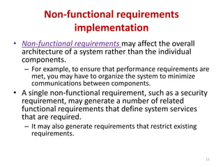 Non-functional requirements
implementation
• Non-functional requirements may affect the overall
architecture of a system rather than the individual
components.
– For example, to ensure that performance requirements are
met, you may have to organize the system to minimize
communications between components.
• A single non-functional requirement, such as a security
requirement, may generate a number of related
functional requirements that define system services
that are required.
– It may also generate requirements that restrict existing
requirements.
15
 
