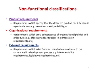 Non-functional classifications
• Product requirements
– Requirements which specify that the delivered product must behave in
a particular way e.g. execution speed, reliability, etc.
• Organisational requirements
– Requirements which are a consequence of organisational policies and
procedures e.g. process standards used, implementation
requirements, etc.
• External requirements
– Requirements which arise from factors which are external to the
system and its development process e.g. interoperability
requirements, legislative requirements, etc.
16
 