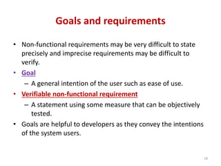 Goals and requirements
• Non-functional requirements may be very difficult to state
precisely and imprecise requirements may be difficult to
verify.
• Goal
– A general intention of the user such as ease of use.
• Verifiable non-functional requirement
– A statement using some measure that can be objectively
tested.
• Goals are helpful to developers as they convey the intentions
of the system users.
18
 